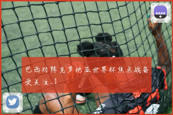 巴西对阵克罗地亚世界杯焦点战备受关注_1