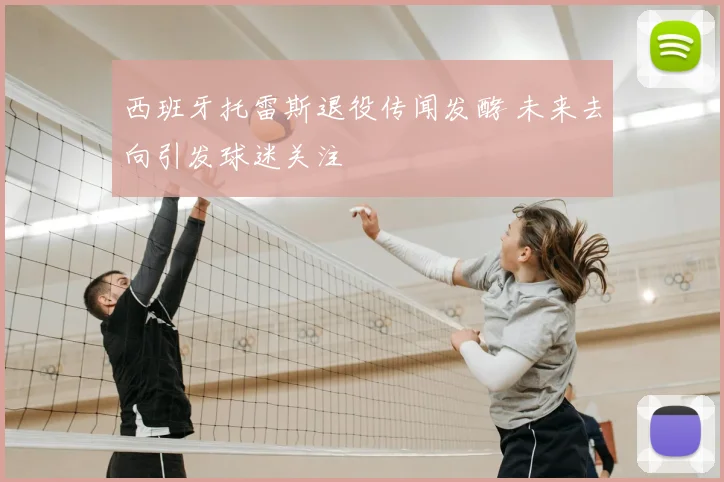 西班牙托雷斯退役传闻发酵 未来去向引发球迷关注