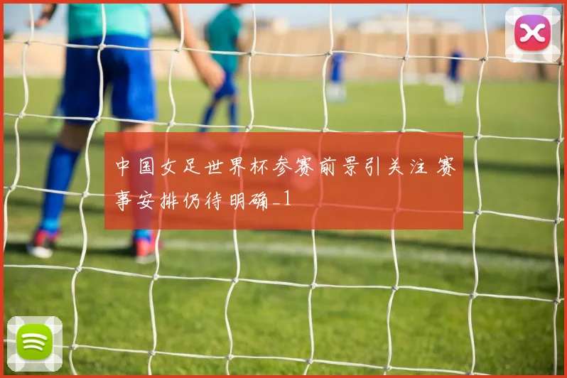 中国女足世界杯参赛前景引关注 赛事安排仍待明确_1