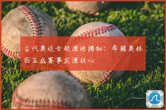 古代奥运会起源地揭秘:希腊奥林匹亚成赛事发源核心