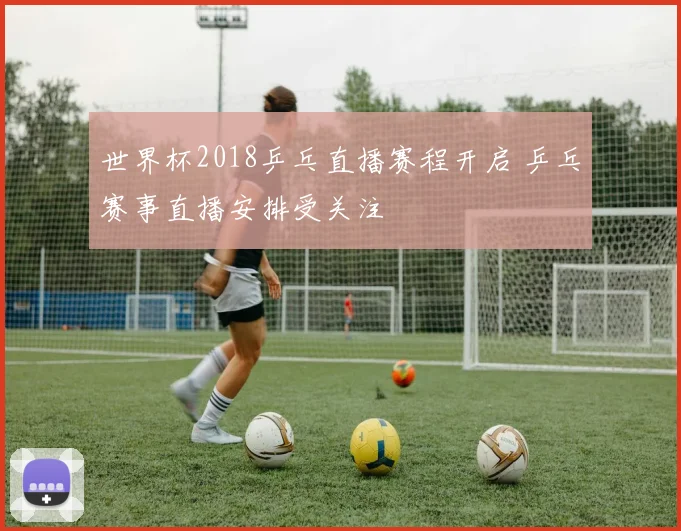 世界杯2018乒乓直播赛程开启 乒乓赛事直播安排受关注