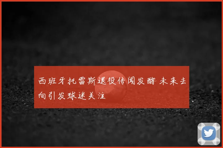 西班牙托雷斯退役传闻发酵 未来去向引发球迷关注