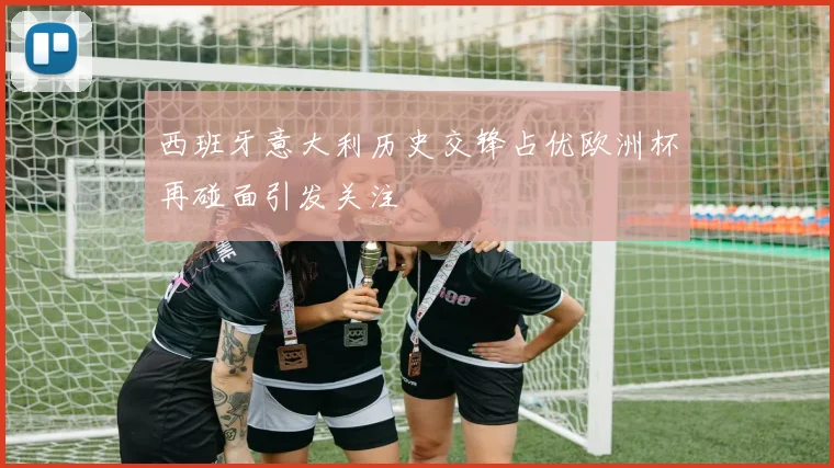 西班牙意大利历史交锋占优欧洲杯再碰面引发关注