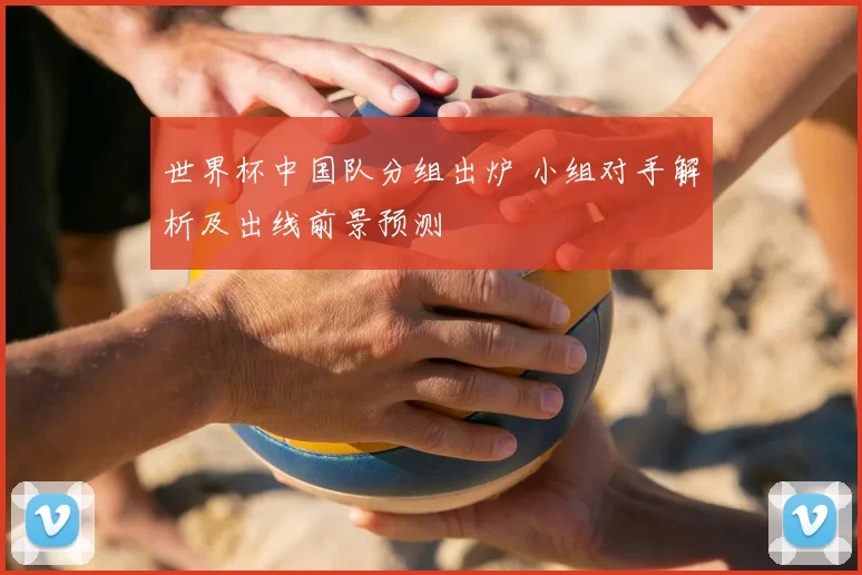 世界杯中国队分组出炉 小组对手解析及出线前景预测