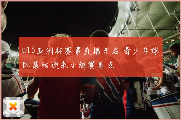 u15亚洲杯赛事直播开启 青少年球队集结迎来小组赛看点