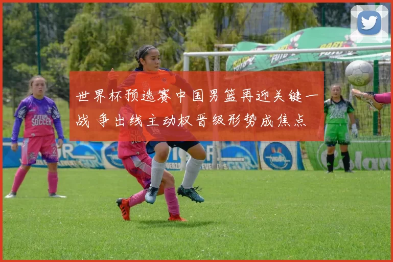 世界杯预选赛中国男篮再迎关键一战 争出线主动权晋级形势成焦点