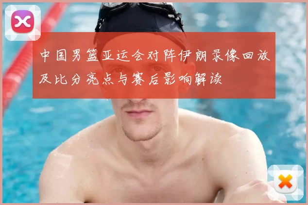 中国男篮亚运会对阵伊朗录像回放及比分亮点与赛后影响解读