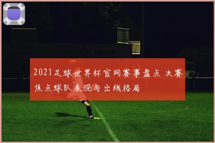 2021足球世界杯官网赛事盘点 决赛焦点球队表现与出线格局
