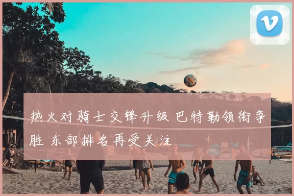 热火对骑士交锋升级 巴特勒领衔争胜 东部排名再受关注