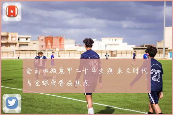 舍瓦回顾意甲二十年生涯 米兰时代与金球荣誉成焦点