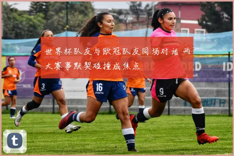 世界杯队友与欧冠队友同场对话 两大赛事默契碰撞成焦点