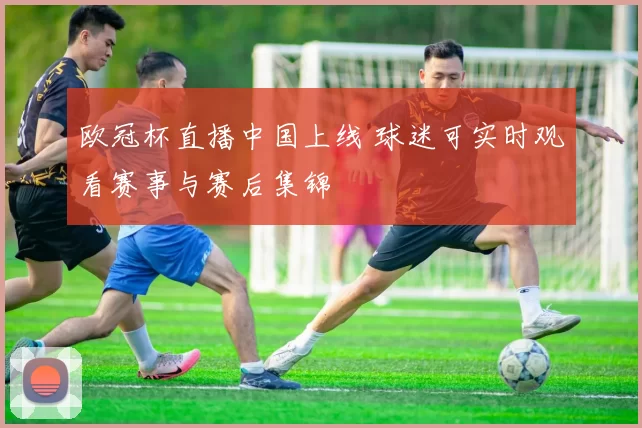 欧冠杯直播中国上线 球迷可实时观看赛事与赛后集锦