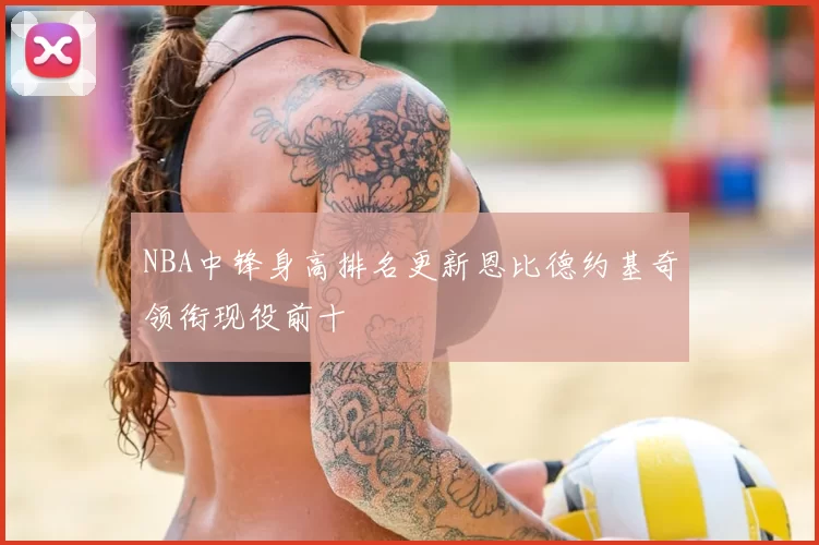 NBA中锋身高排名更新恩比德约基奇领衔现役前十