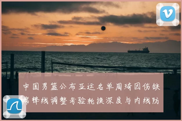 中国男篮公布亚运名单周琦因伤缺席锋线调整考验轮换深度与内线防守