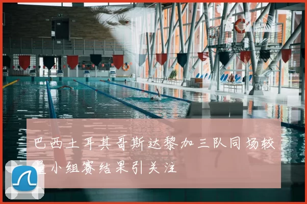 巴西土耳其哥斯达黎加三队同场较量小组赛结果引关注