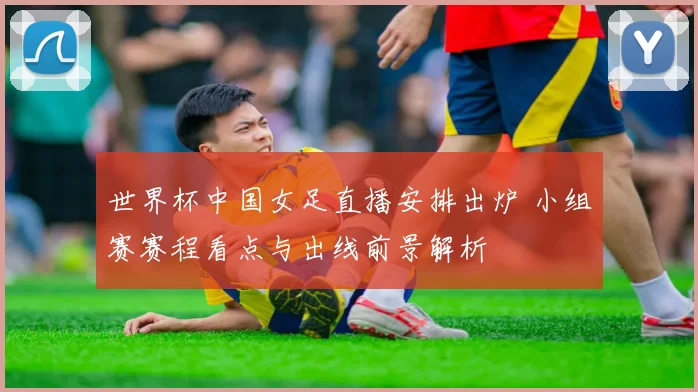 世界杯中国女足直播安排出炉 小组赛赛程看点与出线前景解析