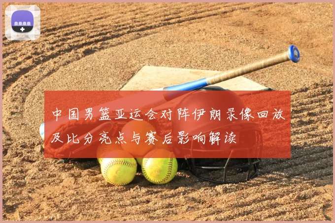 中国男篮亚运会对阵伊朗录像回放及比分亮点与赛后影响解读