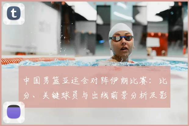 中国男篮亚运会对阵伊朗比赛:比分、关键球员与出线前景分析及影响看点