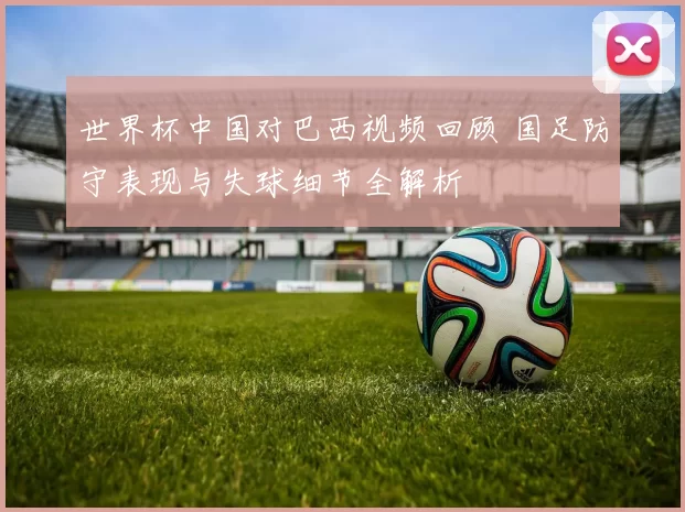 世界杯中国对巴西视频回顾 国足防守表现与失球细节全解析
