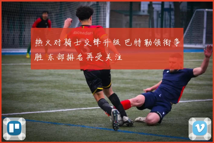 热火对骑士交锋升级 巴特勒领衔争胜 东部排名再受关注