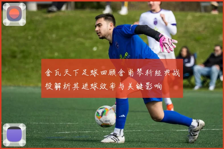 舍瓦天下足球回顾舍甫琴科经典战役解析其进球效率与关键影响