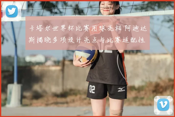 卡塔尔世界杯比赛用球亮相 阿迪达斯揭晓多项设计亮点与比赛适配性