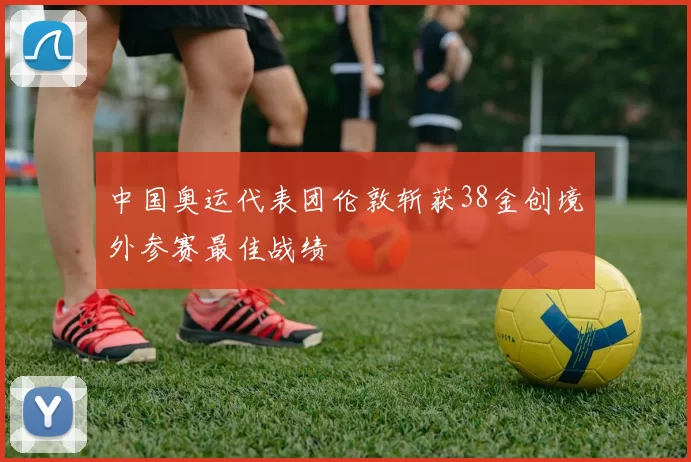 中国奥运代表团伦敦斩获38金创境外参赛最佳战绩
