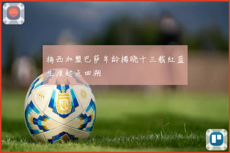 梅西加盟巴萨年龄揭晓十三载红蓝生涯起点回溯