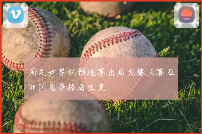 国足世界杯预选赛出局无缘正赛亚洲区竞争格局生变