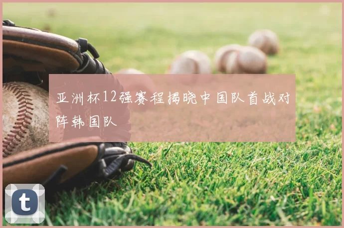 亚洲杯12强赛程揭晓中国队首战对阵韩国队