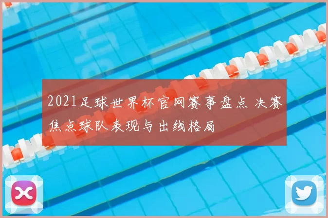 2021足球世界杯官网赛事盘点 决赛焦点球队表现与出线格局