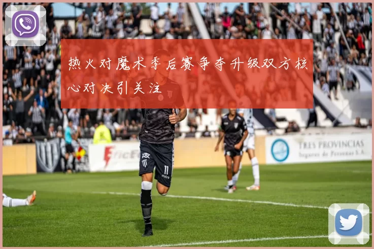 热火对魔术季后赛争夺升级双方核心对决引关注