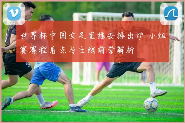 世界杯中国女足直播安排出炉 小组赛赛程看点与出线前景解析