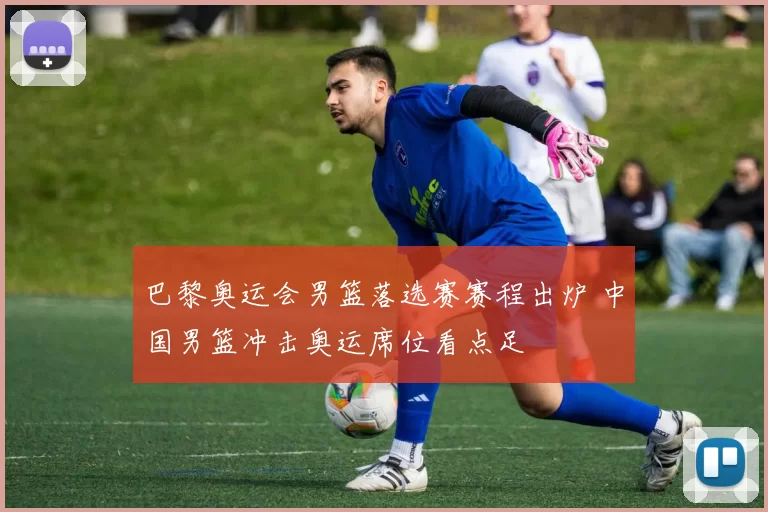 巴黎奥运会男篮落选赛赛程出炉 中国男篮冲击奥运席位看点足