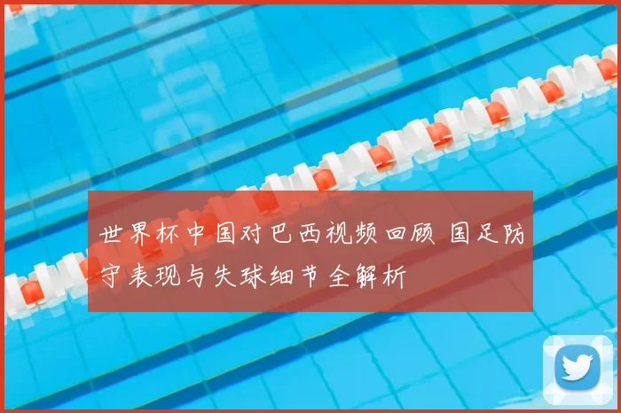 世界杯中国对巴西视频回顾 国足防守表现与失球细节全解析