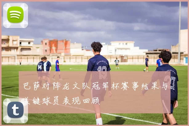 巴萨对阵龙文队冠军杯赛事结果与关键球员表现回顾
