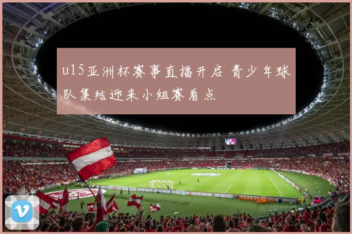 u15亚洲杯赛事直播开启 青少年球队集结迎来小组赛看点