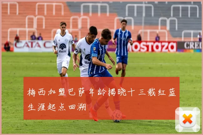 梅西加盟巴萨年龄揭晓十三载红蓝生涯起点回溯