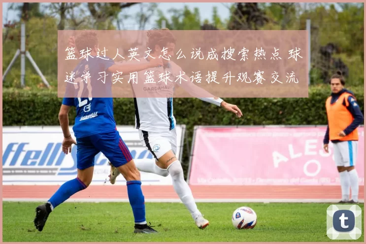 篮球过人英文怎么说成搜索热点 球迷学习实用篮球术语提升观赛交流