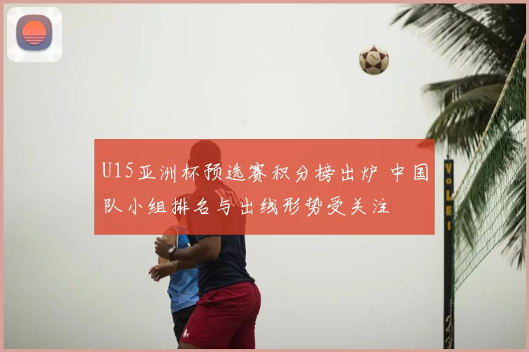 U15亚洲杯预选赛积分榜出炉 中国队小组排名与出线形势受关注