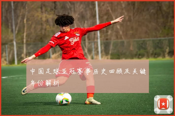 中国足球亚冠赛事历史回顾及关键年份解析
