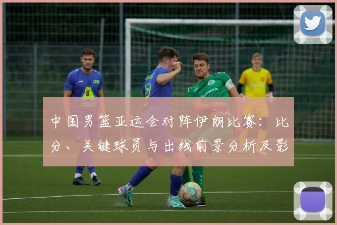 中国男篮亚运会对阵伊朗比赛:比分、关键球员与出线前景分析及影响看点