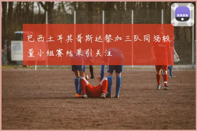 巴西土耳其哥斯达黎加三队同场较量小组赛结果引关注