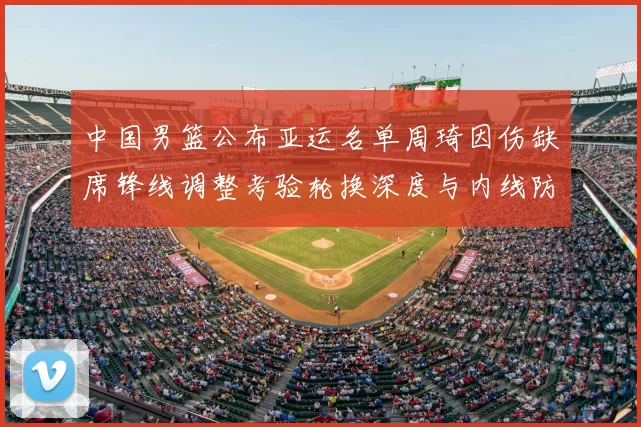 中国男篮公布亚运名单周琦因伤缺席锋线调整考验轮换深度与内线防守