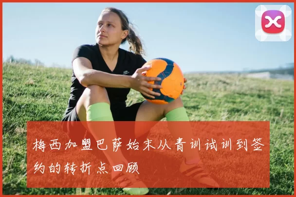 梅西加盟巴萨始末从青训试训到签约的转折点回顾