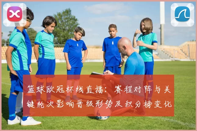 篮球欧冠杯线直播：赛程对阵与关键轮次影响晋级形势及积分榜变化
