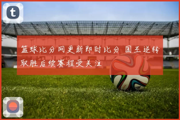篮球比分网更新即时比分 国王逆转取胜后续赛程受关注