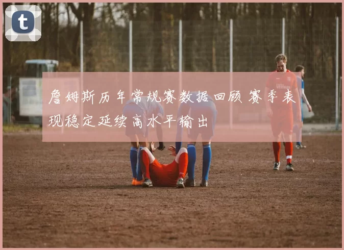 詹姆斯历年常规赛数据回顾 赛季表现稳定延续高水平输出