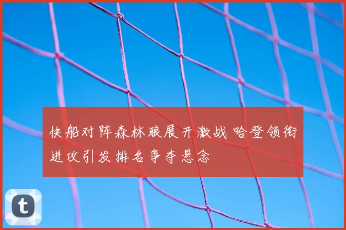 快船对阵森林狼展开激战 哈登领衔进攻引发排名争夺悬念
